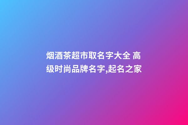 烟酒茶超市取名字大全 高级时尚品牌名字,起名之家